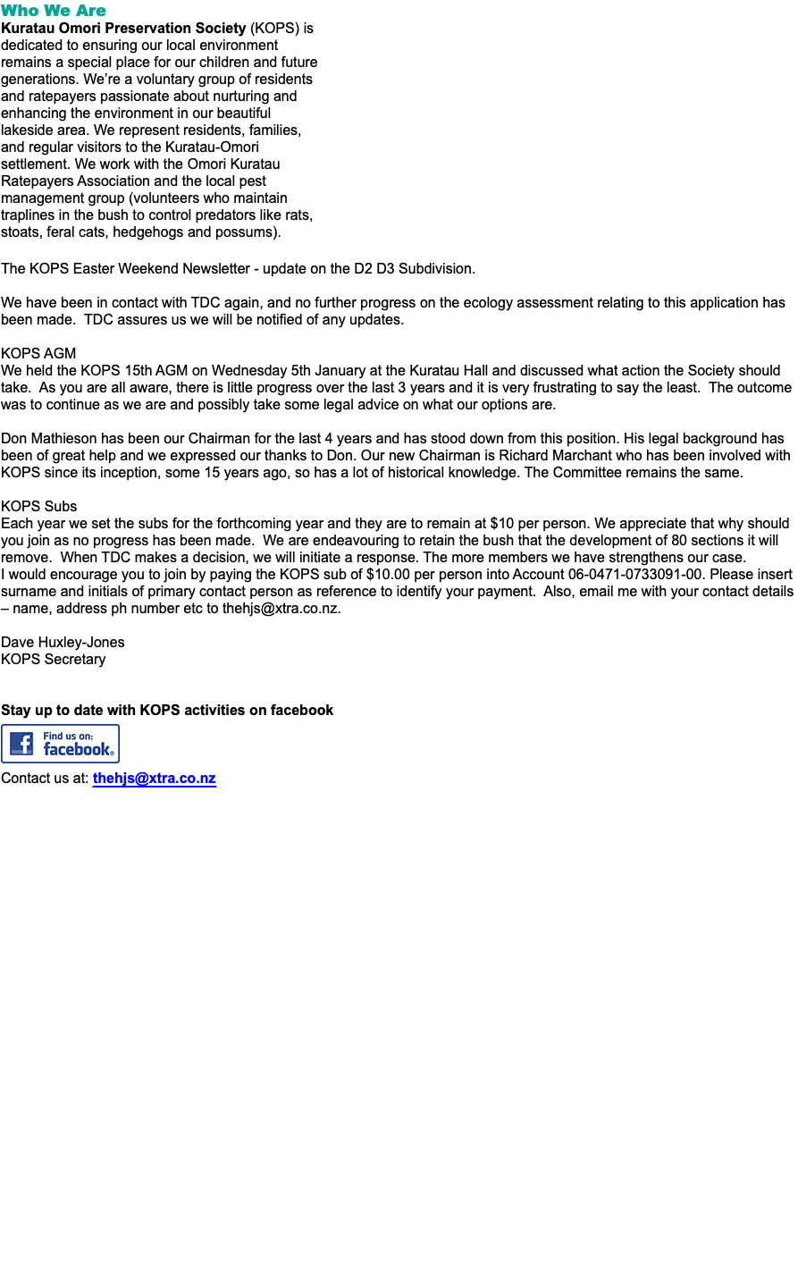Who We Are Kuratau Omori Preservation Society (KOPS) is dedicated to ensuring our local environment remains a special place for our children and future generations. We’re a voluntary group of residents and ratepayers passionate about nurturing and enhancing the environment in our beautiful lakeside area. We represent residents, families, and regular visitors to the Kuratau-Omori settlement. We work with the Omori Kuratau Ratepayers Association and the local pest management group (volunteers who maintain traplines in the bush to control predators like rats, stoats, feral cats, hedgehogs and possums). The KOPS Easter Weekend Newsletter - update on the D2 D3 Subdivision. We have been in contact with TDC again, and no further progress on the ecology assessment relating to this application has been made. TDC assures us we will be notified of any updates. KOPS AGM We held the KOPS 15th AGM on Wednesday 5th January at the Kuratau Hall and discussed what action the Society should take. As you are all aware, there is little progress over the last 3 years and it is very frustrating to say the least. The outcome was to continue as we are and possibly take some legal advice on what our options are. Don Mathieson has been our Chairman for the last 4 years and has stood down from this position. His legal background has been of great help and we expressed our thanks to Don. Our new Chairman is Richard Marchant who has been involved with KOPS since its inception, some 15 years ago, so has a lot of historical knowledge. The Committee remains the same. KOPS Subs Each year we set the subs for the forthcoming year and they are to remain at $10 per person. We appreciate that why should you join as no progress has been made. We are endeavouring to retain the bush that the development of 80 sections it will remove. When TDC makes a decision, we will initiate a response. The more members we have strengthens our case. I would encourage you to join by paying the KOPS sub of $10.00 per person into Account 06-0471-0733091-00. Please insert surname and initials of primary contact person as reference to identify your payment. Also, email me with your contact details – name, address ph number etc to thehjs@xtra.co.nz. Dave Huxley-Jones KOPS Secretary Stay up to date with KOPS activities on facebook   Contact us at: thehjs@xtra.co.nz ﷯