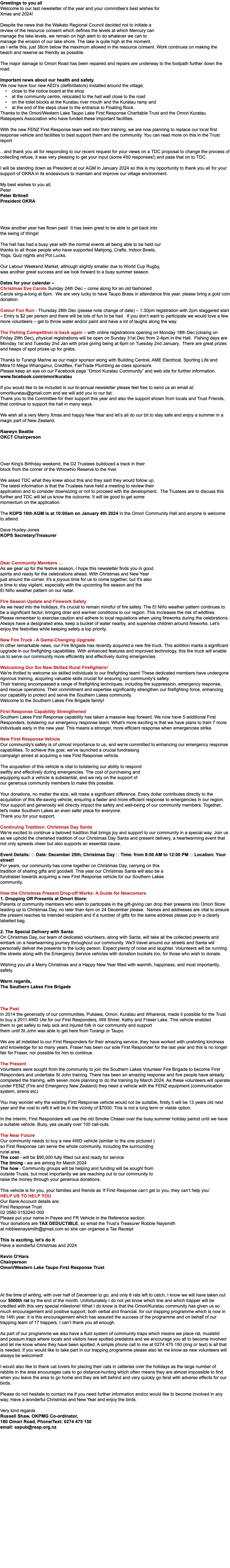 Greetings to you all Welcome to our last newsletter of the year and your committee’s best wishes for Xmas and 2024! Despite the news that the Waikato Regional Council decided not to initiate a review of the resource consent which defines the levels at which Mercury can manage the lake levels, we remain on high alert to do whatever we can to manage the erosion of our lake shore. The lake is quite high at the moment, as I write this, just 38cm below the maximum allowed in the resource consent. Work continues on making the beach and reserve as friendly as possible. The major damage to Omori Road has been repaired and repairs are underway to the footpath further down the road. Important news about our health and safety. We now have four new AED’s (defibrillators) installed around the village; • close to the notice board at the shop • at the community centre, relocated to the hall wall close to the road • on the toilet blocks at the Kuratau river mouth and the Kuratau ramp and • at the end of the steps close to the entrance to Floating Rock. Thanks to the Omori/Western Lake Taupo Lake First Response Charitable Trust and the Omori Kuratau Ratepayers Association who have funded these important facilities. With the new FENZ First Response team well into their training, we are now planning to replace our local first response vehicle and facilities to best support them and the community. You can read more on this in the Trust report .. and thank you all for responding to our recent request for your views on a TDC proposal to change the process of collecting refuse, it was very pleasing to get your input (some 450 responses!) and pass that on to TDC. I will be standing down as President at our AGM in January 2024 so this is my opportunity to thank you all for your support of OKRA in its endeavours to maintain and improve our village environment. My best wishes to you all, Peter Peter Britnell President OKRA   Wow another year has flown past! It has been great to be able to get back into the swing of things! The hall has had a busy year with the normal events all being able to be held our thanks to all those people who have supported Mahjong, Crafts, Indoor Bowls, Yoga, Quiz nights and Pot Lucks. Our Labour Weekend Market, although slightly smaller due to World Cup Rugby, was another great success and we look forward to a busy summer season. Dates for your calendar – Christmas Eve Carols Sunday 24th Dec – come along for an old fashioned Carols sing-a-long at 6pm. We are very lucky to have Taupo Brass in attendance this year. please bring a gold coin donation. Colour Fun Run - Thursday 28th Dec (please note change of date) – 1.30pm registration with 2pm staggered start – Entry is $2 per person and there will be lots of fun to be had. If you don’t want to participate we would love a few more volunteers – get to throw water and/or paint and have a lot of laughs along the way. The Fishing Competition is back again – with online registrations opening on Monday 18th Dec (closing on Friday 29th Dec), physical registrations will be open on Sunday 31st Dec from 2-4pm in the Hall. Fishing days are Monday 1st and Tuesday 2nd Jan with prize giving being at 6pm on Tuesday 2nd January. There are great prizes and heaps of spot prizes up for grabs. Thanks to Turangi Marine as our major sponsor along with Building Central, AME Electrical, Sporting Life and Mitre10 Mega Whanganui, Crediflex, FairTrade Plumbing as class sponsors. Please keep an eye on our Facebook page “Omori Kuratau Community” and web site for further information. www.facebook.com/omorikuratau If you would like to be included in our bi-annual newsletter please feel free to send us an email at: omorikuratau@gmail.com and we will add you to our list. Thank you to the Committee for their support this year and also the support shown from locals and Trust Friends, that continue to support the hall in many ways. We wish all a very Merry Xmas and happy New Year and let’s all do our bit to stay safe and enjoy a summer in a magic part of New Zealand. Raewyn Beattie OKCT Chairperson Over King's Birthday weekend, the D2 Trustees bulldozed a track in their block from the corner of the Whiowhio Reserve to the river.  We asked TDC what they knew about this and they said they would follow up. The latest information is that the Trustees have held a meeting to review their application and to consider downsizing or not to proceed with the development. The Trustees are to discuss this further and TDC will let us know the outcome. It will be good to get some momentum on the application. The KOPS 16th AGM is at 10:00am on January 4th 2024 in the Omori Community Hall and anyone is welcome to attend. Dave Huxley-Jones KOPS Secretary/Treasurer Dear Community Members … As we gear up for the festive season, I hope this newsletter finds you in good spirits and ready for the celebrations ahead. With Christmas and New Year just around the corner, it's a joyous time for us to come together, but it's also a time to stay vigilant, especially with the upcoming fire season and the El Niño weather pattern on our radar. Fire Season Update and Firework Safety As we head into the holidays, it's crucial to remain mindful of fire safety. The El Niño weather pattern continues to be a significant factor, bringing drier and warmer conditions to our region. This increases the risk of wildfires. Please remember to exercise caution and adhere to local regulations when using fireworks during the celebrations. Always have a designated area, keep a bucket of water nearby, and supervise children around fireworks. Let's enjoy the festivities while keeping safety a top priority. New Fire Truck - A Game-Changing Upgrade In other remarkable news, our Fire Brigade has recently acquired a new fire truck. This addition marks a significant upgrade in our firefighting capabilities. With enhanced features and improved technology, this fire truck will enable us to serve our community more efficiently and effectively during emergencies. Welcoming Our Six New Skilled Rural Firefighters! We're thrilled to welcome six skilled individuals to our firefighting team! These dedicated members have undergone rigorous training, acquiring valuable skills crucial for ensuring our community's safety. Their training encompassed a range of firefighting techniques, including fire suppression, emergency response, and rescue operations. Their commitment and expertise significantly strengthen our firefighting force, enhancing our capability to protect and serve the Southern Lakes community. Welcome to the Southern Lakes Fire Brigade family! First Response Capability Strengthened Southern Lakes First Response capability has taken a massive leap forward. We now have 5 additional First Responders, bolstering our emergency response team. What's more exciting is that we have plans to train 7 more individuals early in the new year. This means a stronger, more efficient response when emergencies strike. New First Response Vehicle Our community's safety is of utmost importance to us, and we're committed to enhancing our emergency response capabilities. To achieve this goal, we've launched a crucial fundraising campaign aimed at acquiring a new First Response vehicle. The acquisition of this vehicle is vital to bolstering our ability to respond swiftly and effectively during emergencies. The cost of purchasing and equipping such a vehicle is substantial, and we rely on the support of our generous community members to make this possible. Your donations, no matter the size, will make a significant difference. Every dollar contributes directly to the acquisition of this life-saving vehicle, ensuring a faster and more efficient response to emergencies in our region. Your support and generosity will directly impact the safety and well-being of our community members. Together, let's make Southern Lakes an even safer place for everyone. Thank you for your support. Continuing Tradition: Christmas Day Santa We're excited to continue a beloved tradition that brings joy and support to our community in a special way. Join us as we uphold the cherished tradition of our Christmas Day Santa and present delivery, a heartwarming event that not only spreads cheer but also supports an essential cause. Event Details: 🎅 Date: December 25th, Christmas Day 🎁 Time: from 8:00 AM to 12:00 PM 📍 Location: Your street! For years, our community has come together on Christmas Day, carrying on this tradition of sharing gifts and goodwill. This year our Christmas Santa will also be a fundraiser towards acquiring a new First Response vehicle for our Southern Lakes community. How the Christmas Present Drop-off Works: A Guide for Newcomers 1. Dropping Off Presents at Omori Store: Parents or community members who wish to participate in the gift-giving can drop their presents into Omori Store leading up to Christmas Day, no later than 4pm on 24 December please. Names and addresses are vital to ensure the present reaches its intended recipient and if a number of gifts for the same address please pop in a clearly labelled bag. 2. The Special Delivery with Santa: On Christmas Day, our team of dedicated volunteers, along with Santa, will take all the collected presents and embark on a heartwarming journey throughout our community. We'll travel around our streets and Santa will personally deliver the presents to the lucky person. Expect plenty of noise and laughter. Volunteers will be running the streets along with the Emergency Service vehicles with donation buckets too, for those who wish to donate. Wishing you all a Merry Christmas and a Happy New Year filled with warmth, happiness, and most importantly, safety. Warm regards, The Southern Lakes Fire Brigade The Past In 2014 the generosity of our communities, Pukawa, Omori, Kuratau and Whareroa, made it possible for the Trust to buy a 2011 4WD Ute for our First Responders, Will Shirer, Kathy and Fraser Lake. This vehicle enabled them to get safely to help sick and injured folk in our community and support them until St John was able to get here from Turangi or Taupo. We are all indebted to our First Responders for their amazing service, they have worked with unstinting kindness and knowledge for so many years. Fraser has been our sole First Responder for the last year and this is no longer fair for Fraser, nor possible for him to continue.  The Present Volunteers were sought from the community to join the Southern Lakes Volunteer Fire Brigade to become First Responders and undertake St John training. There has been an amazing response and five people have already completed the training, with seven more planning to do the training by March 2024. As these volunteers will operate under FENZ (Fire and Emergency New Zealand) they need a vehicle with the FENZ equipment (communication system, sirens etc).   You may wonder why the existing First Response vehicle would not be suitable, firstly it will be 13 years old next year and the cost to refit it will be in the vicinity of $7000. This is not a long term or viable option.   In the interim, First Responders will use the old Smoke Chaser over the busy summer holiday period until we have a suitable vehicle. Busy, yes usually over 100 call-outs. The Near Future Our community needs to buy a new 4WD vehicle (similar to the one pictured ) so First Response can serve the whole community, including the surrounding rural area. The cost - will be $90,000 fully fitted out and ready for service The timing - we are aiming for March 2024 The how - Community groups will be helping and funding will be sought from outside Trusts, but most importantly we are reaching out to our community to raise the money through your generous donations.  This vehicle is for you, your families and friends as ‘if First Response can’t get to you, they can’t help you’ HELP US TO HELP YOU Our Bank Account details are: First Response Trust 02 0560 0153240 000 Please put your name in Payee and FR Vehicle in the Reference section. Your donations are TAX DEDUCTIBLE, so email the Trust’s Treasurer Robbie Naysmith at robbieenaysmith@gmail.com so she can organise a Tax Receipt  This is exciting, let’s do it Have a wonderful Christmas and 2024  Kevin O’Hara Chairperson Omori/Western Lake Taupo First Response Trust  At the time of writing, with over half of December to go, and only 6 rats left to catch, I know we will have taken out our 5000th rat by the end of the month. Unfortunately I do not yet know which line and which trapper will be credited with this very special milestone! What I do know is that the Omori/Kuratau community has given us so much encouragement and positive support, both verbal and financial, for our trapping programme which is now in its 14th year. It is this encouragement which has assured the success of the programme and on behalf of our trapping team of 17 trappers, I can’t thank you all enough. As part of our programme we also have a fluid system of community traps which means we place rat, mustelid and possum traps where locals and visitors have spotted predators and we encourage you all to become involved and let me know where they have been spotted. A simple phone call to me at 0274 475 150 (ring or text) is all that is needed. If you would like to take part in our trapping programme please also let me know as new volunteers will always be welcomed! I would also like to thank cat lovers for placing their cats in catteries over the holidays as the large number of rabbits in the area encourages cats to go distance-hunting which often means they are almost impossible to find when you leave the area to go home and they are left behind and very quickly go feral with adverse effects for our birds. Please do not hesitate to contact me if you need further information and/or would like to become involved in any way. Have a wonderful Christmas and New Year and enjoy the birds. Very kind regards Russell Shaw, OKPMG Co-ordinator, 180 Omori Road, Phone/Text: 0274 475 150 email: sspub@reap.org.nz 