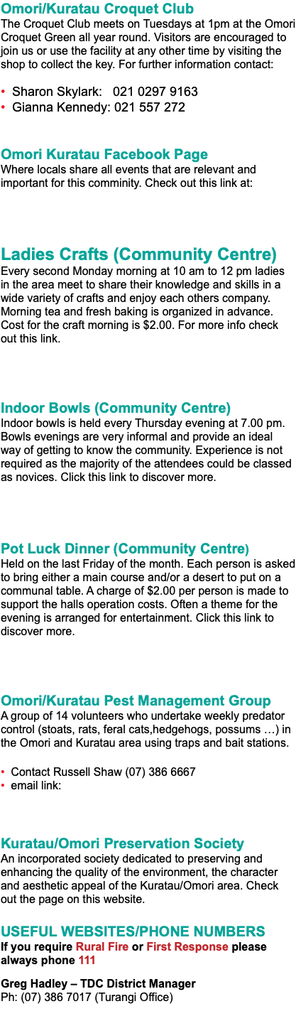 Omori/Kuratau Croquet Club The Croquet Club meets on Tuesdays at 1pm at the Omori Croquet Green all year round. Visitors are encouraged to join us or use the facility at any other time by visiting the shop to collect the key. For further information contact: • Sharon Skylark: 021 0297 9163 • Gianna Kennedy: 021 557 272 Omori Kuratau Facebook Page Where locals share all events that are relevant and important for this comminity. Check out this link at: Ladies Crafts (Community Centre) Every second Monday morning at 10 am to 12 pm ladies in the area meet to share their knowledge and skills in a wide variety of crafts and enjoy each others company. Morning tea and fresh baking is organized in advance. Cost for the craft morning is $2.00. For more info check out this link. Indoor Bowls (Community Centre) Indoor bowls is held every Thursday evening at 7.00 pm. Bowls evenings are very informal and provide an ideal way of getting to know the community. Experience is not required as the majority of the attendees could be classed as novices. Click this link to discover more. Pot Luck Dinner (Community Centre) Held on the last Friday of the month. Each person is asked to bring either a main course and/or a desert to put on a communal table. A charge of $2.00 per person is made to support the halls operation costs. Often a theme for the evening is arranged for entertainment. Click this link to discover more. Omori/Kuratau Pest Management Group A group of 14 volunteers who undertake weekly predator control (stoats, rats, feral cats,hedgehogs, possums …) in the Omori and Kuratau area using traps and bait stations. • Contact Russell Shaw (07) 386 6667 • email link: Kuratau/Omori Preservation Society An incorporated society dedicated to preserving and enhancing the quality of the environment, the character and aesthetic appeal of the Kuratau/Omori area. Check out the page on this website. USEFUL WEBSITES/PHONE NUMBERS If you require Rural Fire or First Response please always phone 111 Greg Hadley – TDC District Manager Ph: (07) 386 7017 (Turangi Office) 